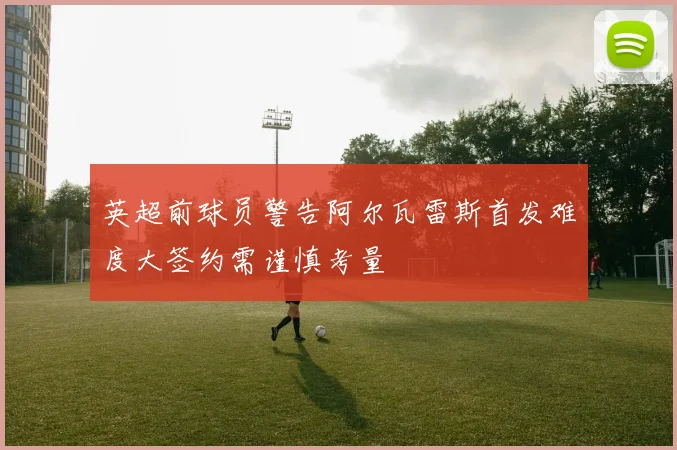 英超前球员警告阿尔瓦雷斯首发难度大签约需谨慎考量