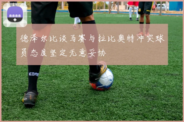 德泽尔比谈马赛与拉比奥特冲突球员态度坚定无意妥协