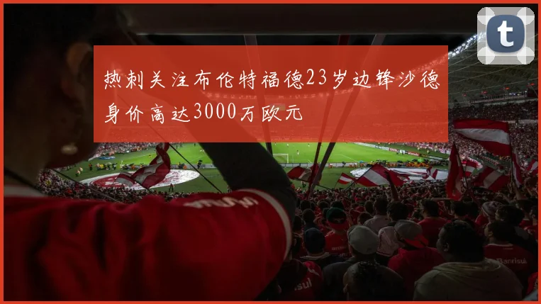 热刺关注布伦特福德23岁边锋沙德身价高达3000万欧元