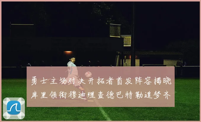 勇士主场对决开拓者首发阵容揭晓库里领衔穆迪理查德巴特勒追梦齐上阵