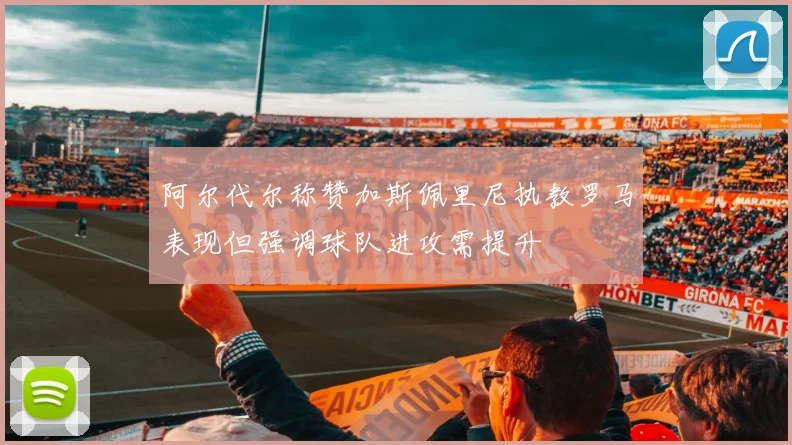 阿尔代尔称赞加斯佩里尼执教罗马表现但强调球队进攻需提升