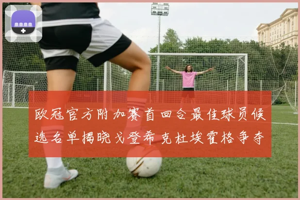 欧冠官方附加赛首回合最佳球员候选名单揭晓戈登希克杜埃霍格争夺荣誉