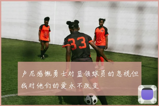 卢尼感慨勇士对蓝领球员的忽视但我对他们的爱永不改变