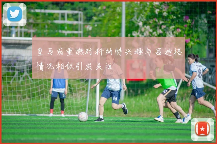 皇马或重燃对科纳特兴趣与吕迪格情况相似引发关注