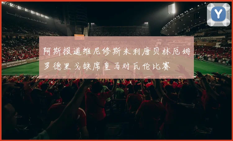 阿斯报道维尼修斯米利唐贝林厄姆罗德里戈缺席皇马对瓦伦比赛