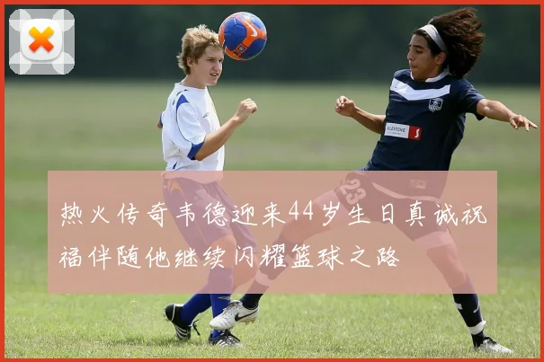 热火传奇韦德迎来44岁生日真诚祝福伴随他继续闪耀篮球之路