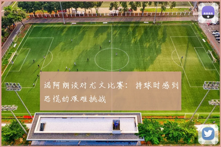 诺阿朗谈对尤文比赛：持球时感到恐慌的艰难挑战