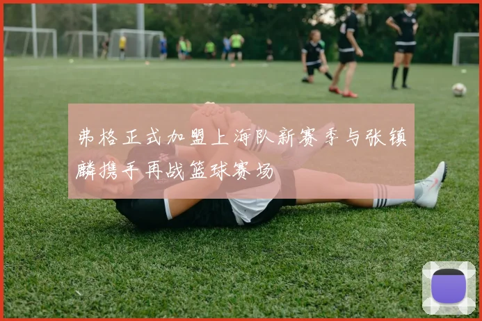 弗格正式加盟上海队新赛季与张镇麟携手再战篮球赛场