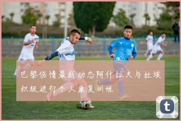 巴黎伤情最新动态阿什拉夫与杜埃积极进行个人康复训练