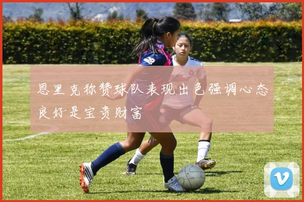 恩里克称赞球队表现出色强调心态良好是宝贵财富