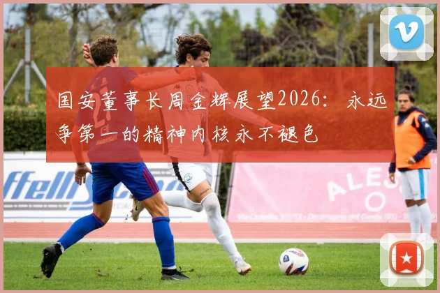 国安董事长周金辉展望2026：永远争第一的精神内核永不褪色