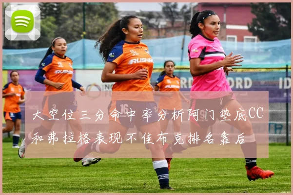 大空位三分命中率分析阿门垫底CC和弗拉格表现不佳布克排名靠后