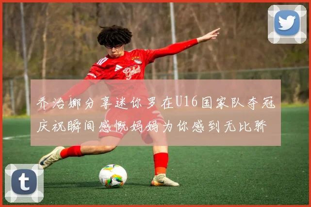 乔治娜分享迷你罗在U16国家队夺冠庆祝瞬间感慨妈妈为你感到无比骄傲