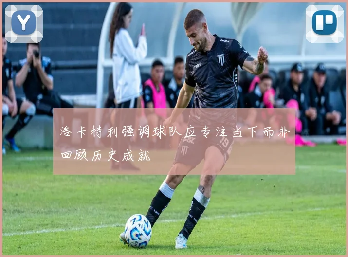 洛卡特利强调球队应专注当下而非回顾历史成就