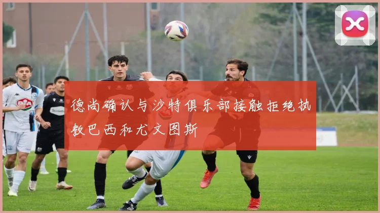 德尚确认与沙特俱乐部接触拒绝执教巴西和尤文图斯