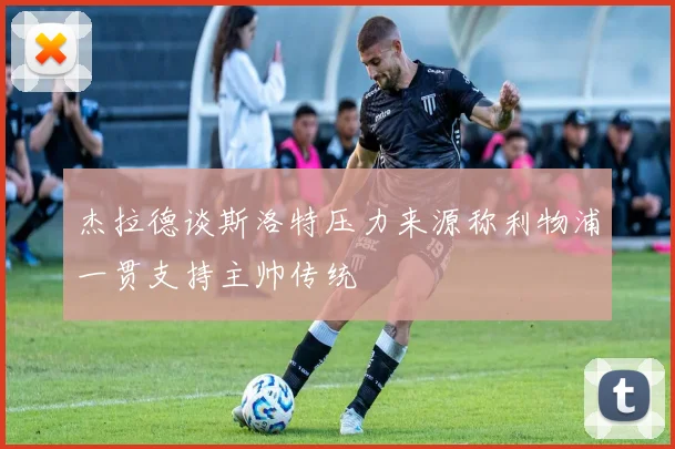 杰拉德谈斯洛特压力来源称利物浦一贯支持主帅传统