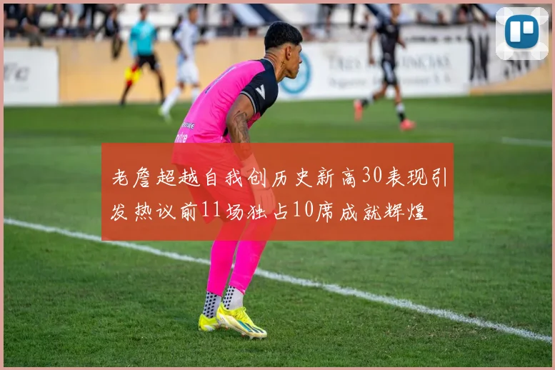 老詹超越自我创历史新高30表现引发热议前11场独占10席成就辉煌