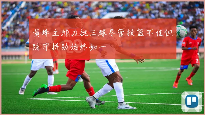 黄蜂主帅力挺三球尽管投篮不佳但防守拼劲始终如一
