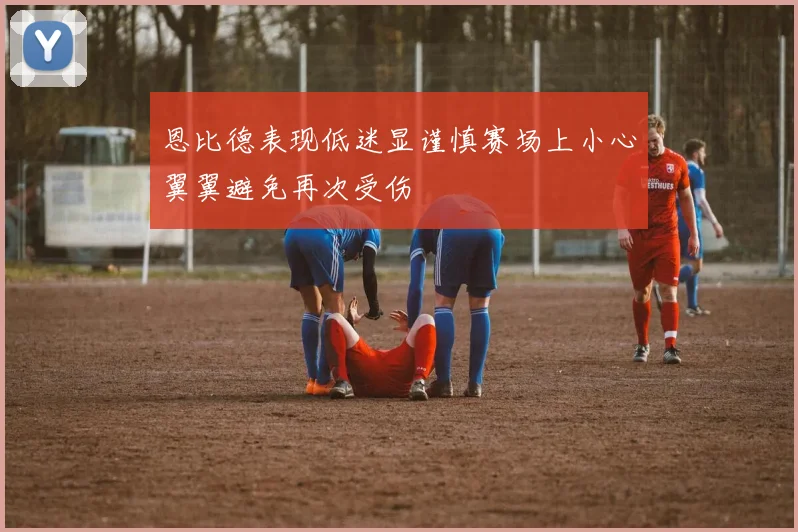 恩比德表现低迷显谨慎赛场上小心翼翼避免再次受伤
