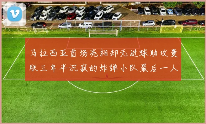 马拉西亚首场亮相却无进球助攻曼联三年半沉寂的炸弹小队最后一人