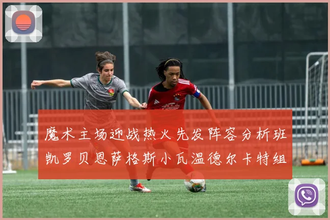 魔术主场迎战热火先发阵容分析班凯罗贝恩萨格斯小瓦温德尔卡特组合展现实力