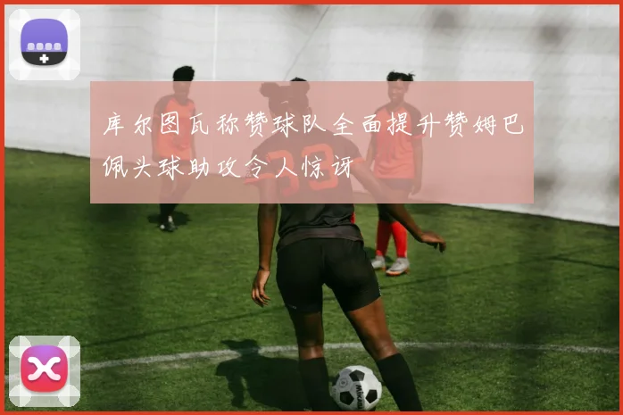 库尔图瓦称赞球队全面提升赞姆巴佩头球助攻令人惊讶