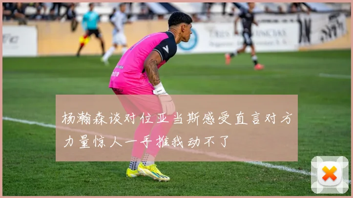 杨瀚森谈对位亚当斯感受直言对方力量惊人一手推我动不了