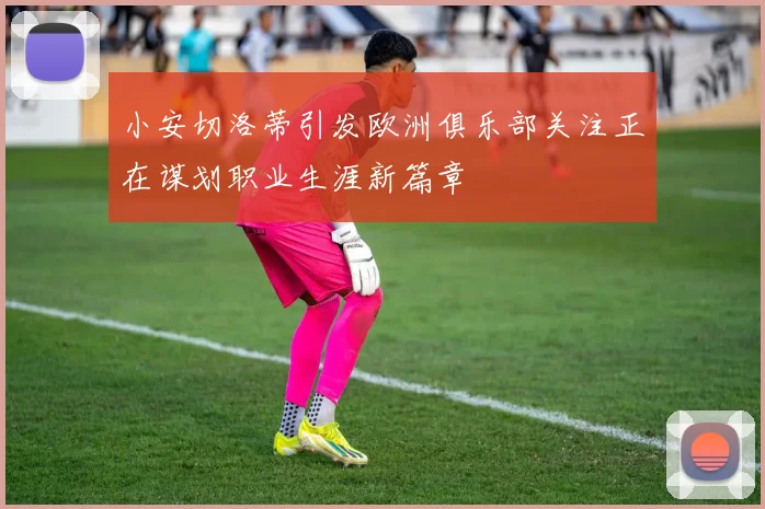小安切洛蒂引发欧洲俱乐部关注正在谋划职业生涯新篇章