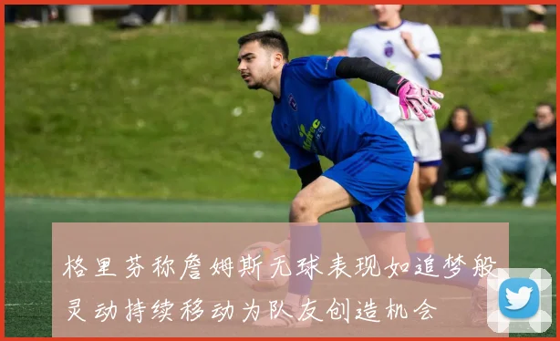 格里芬称詹姆斯无球表现如追梦般灵动持续移动为队友创造机会