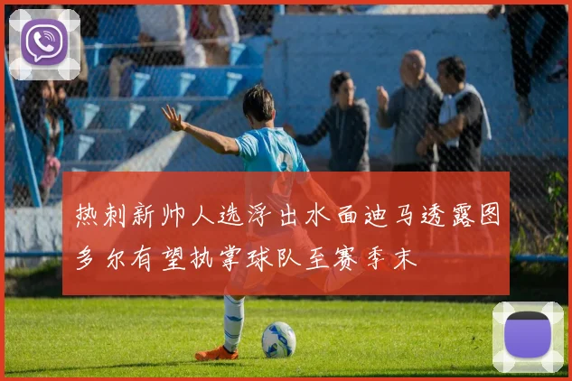 热刺新帅人选浮出水面迪马透露图多尔有望执掌球队至赛季末