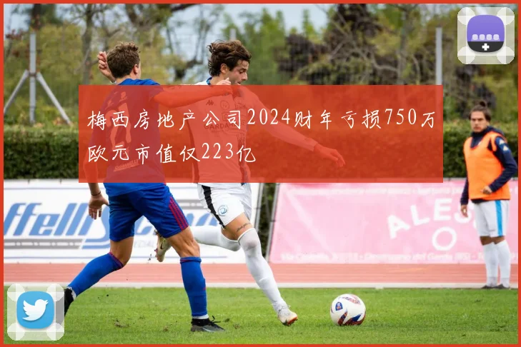 梅西房地产公司2024财年亏损750万欧元市值仅223亿