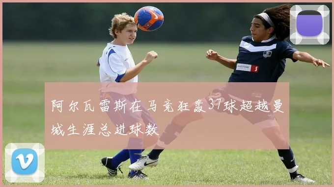 阿尔瓦雷斯在马竞狂轰37球超越曼城生涯总进球数