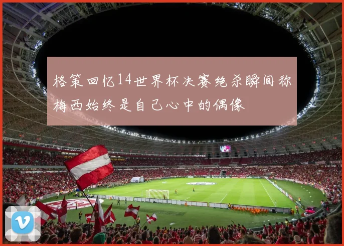 格策回忆14世界杯决赛绝杀瞬间称梅西始终是自己心中的偶像