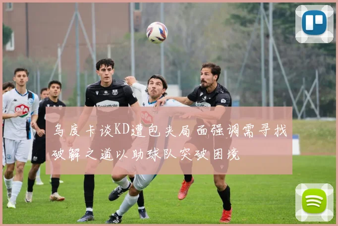 乌度卡谈KD遭包夹局面强调需寻找破解之道以助球队突破困境