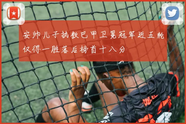 安帅儿子执教巴甲卫冕冠军近五轮仅得一胜落后榜首十八分