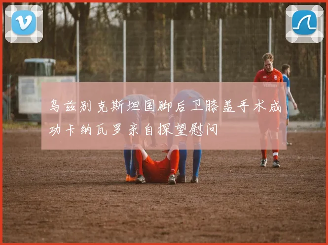 乌兹别克斯坦国脚后卫膝盖手术成功卡纳瓦罗亲自探望慰问