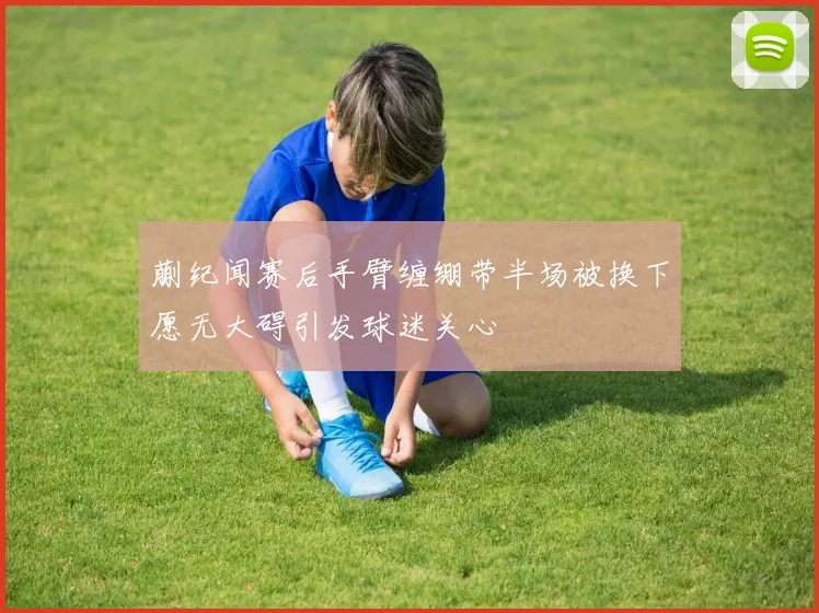 蒯纪闻赛后手臂缠绷带半场被换下愿无大碍引发球迷关心