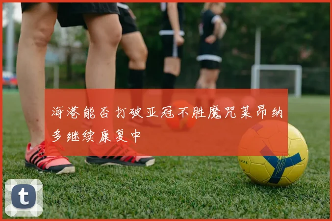 海港能否打破亚冠不胜魔咒莱昂纳多继续康复中